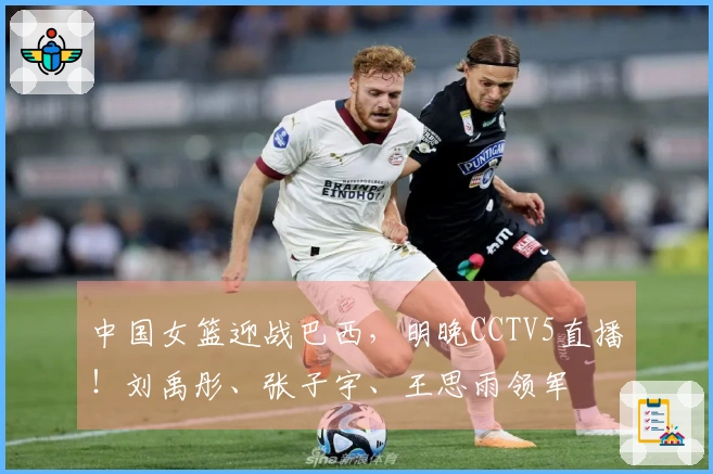 中国女篮迎战巴西，明晚CCTV5直播！刘禹彤、张子宇、王思雨领军