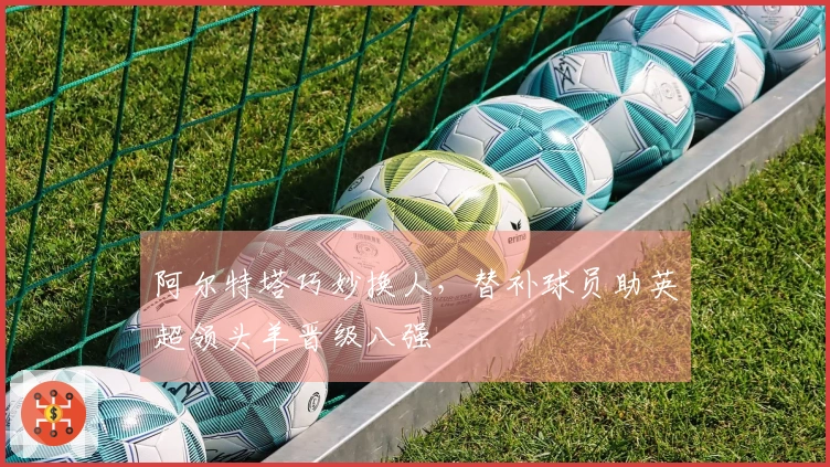 阿尔特塔巧妙换人，替补球员助英超领头羊晋级八强