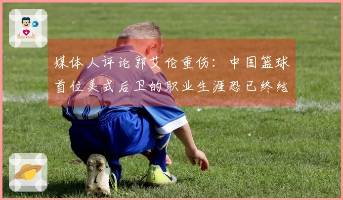 媒体人评论郭艾伦重伤：中国篮球首位美式后卫的职业生涯恐已终结