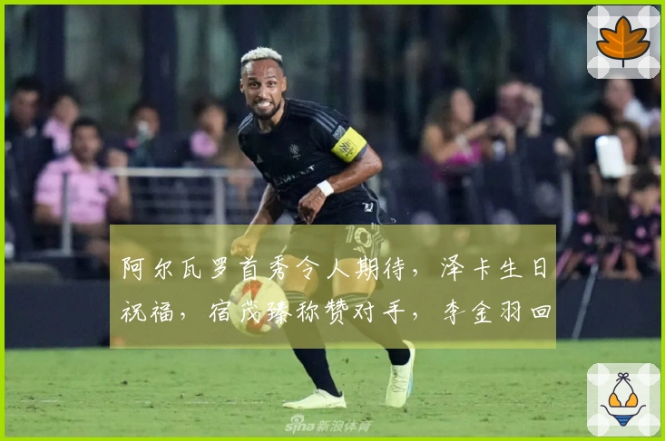 阿尔瓦罗首秀令人期待，泽卡生日祝福，宿茂臻称赞对手，李金羽回击辽媒