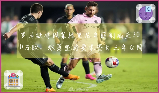 罗马欲将佩莱格里尼年薪削减至300万欧，球员坚持要求签订三年合同