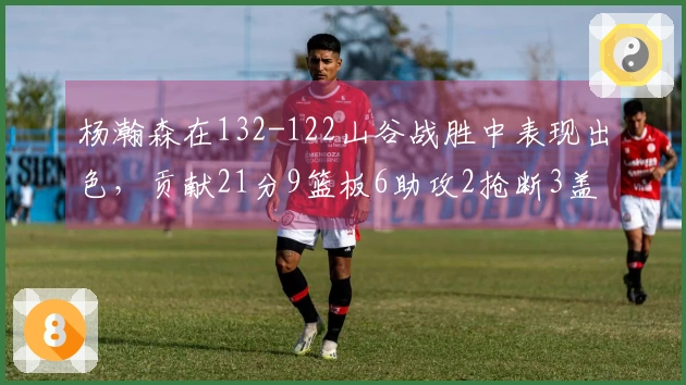 杨瀚森在132-122山谷战胜中表现出色，贡献21分9篮板6助攻2抢断3盖帽