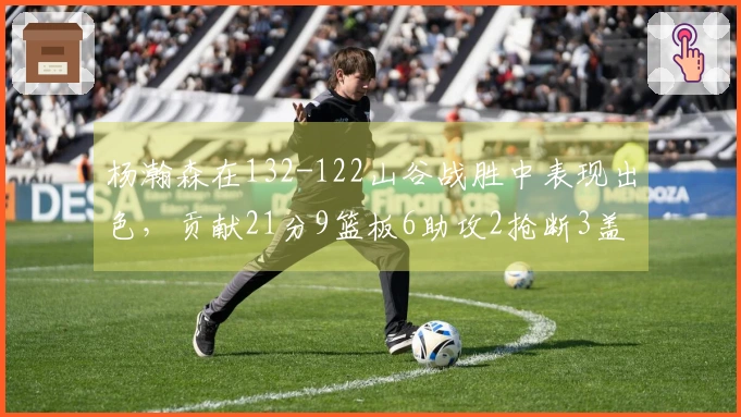 杨瀚森在132-122山谷战胜中表现出色，贡献21分9篮板6助攻2抢断3盖帽