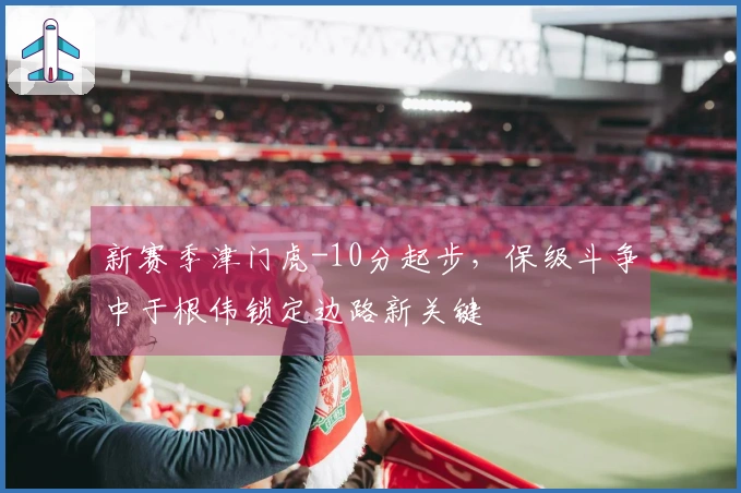 新赛季津门虎-10分起步，保级斗争中于根伟锁定边路新关键