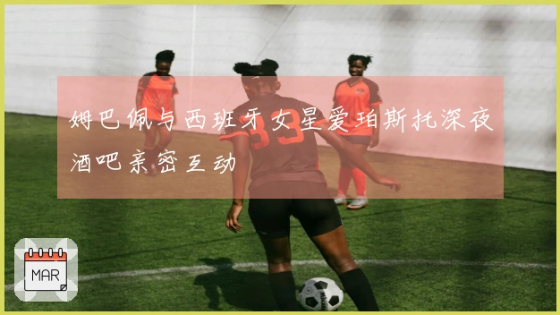 姆巴佩与西班牙女星爱珀斯托深夜酒吧亲密互动