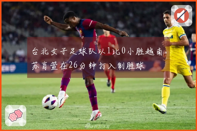 台北女子足球队以1比0小胜越南，苏育萱在26分钟打入制胜球