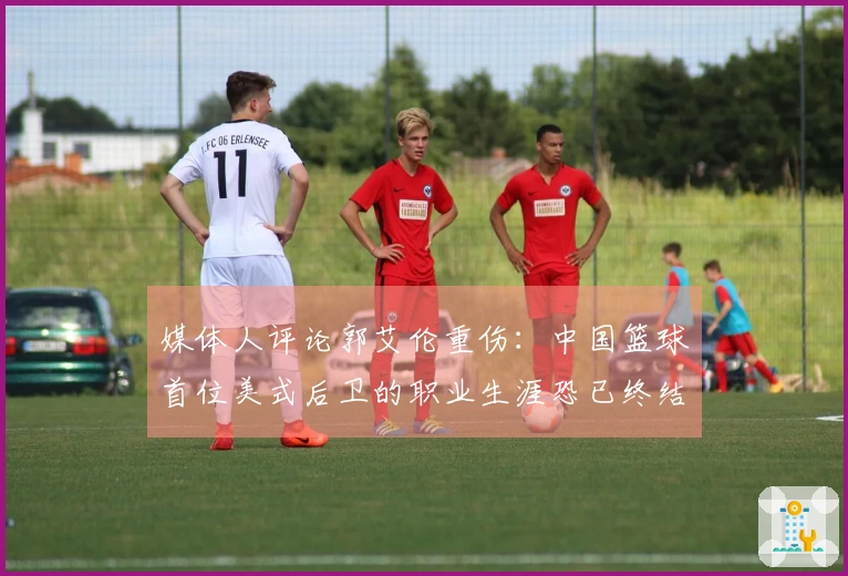 媒体人评论郭艾伦重伤：中国篮球首位美式后卫的职业生涯恐已终结
