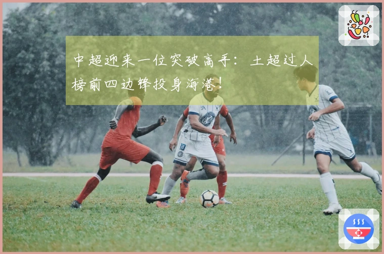 中超迎来一位突破高手：土超过人榜前四边锋投身海港！