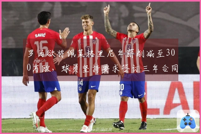 罗马欲将佩莱格里尼年薪削减至300万欧，球员坚持要求签订三年合同
