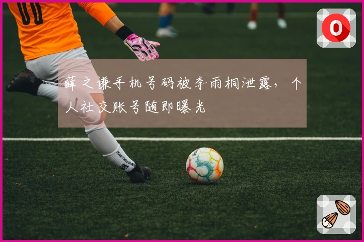 薛之谦手机号码被李雨桐泄露，个人社交账号随即曝光