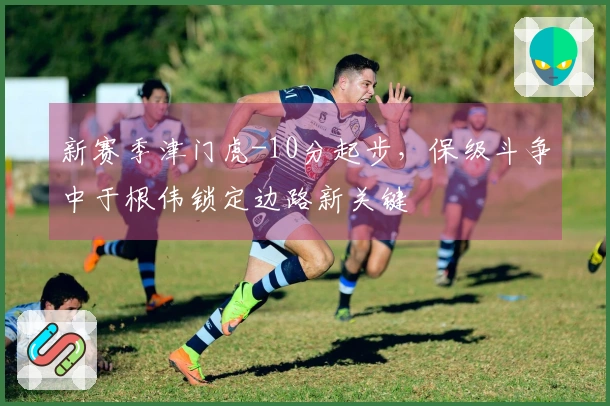 新赛季津门虎-10分起步，保级斗争中于根伟锁定边路新关键