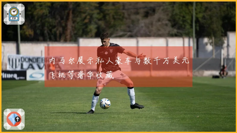 内马尔展示私人豪车与数千万美元飞机等奢华收藏