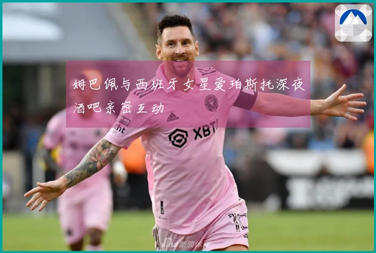 姆巴佩与西班牙女星爱珀斯托深夜酒吧亲密互动