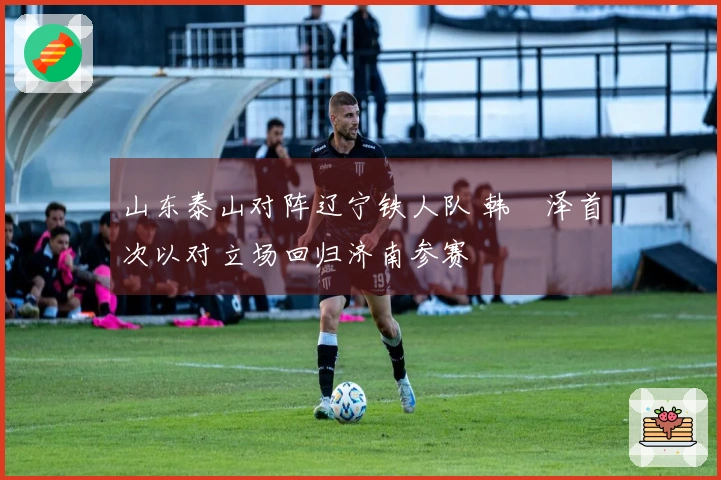 山东泰山对阵辽宁铁人队 韩镕泽首次以对立场回归济南参赛